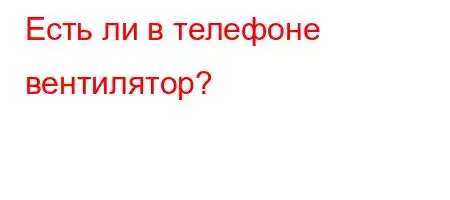 Есть ли в телефоне вентилятор?